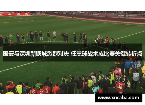 国安与深圳新鹏城激烈对决 任意球战术成比赛关键转折点