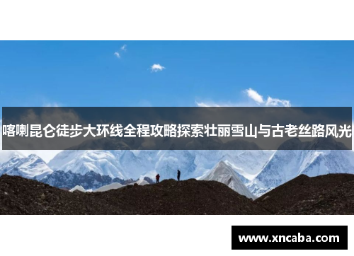 喀喇昆仑徒步大环线全程攻略探索壮丽雪山与古老丝路风光